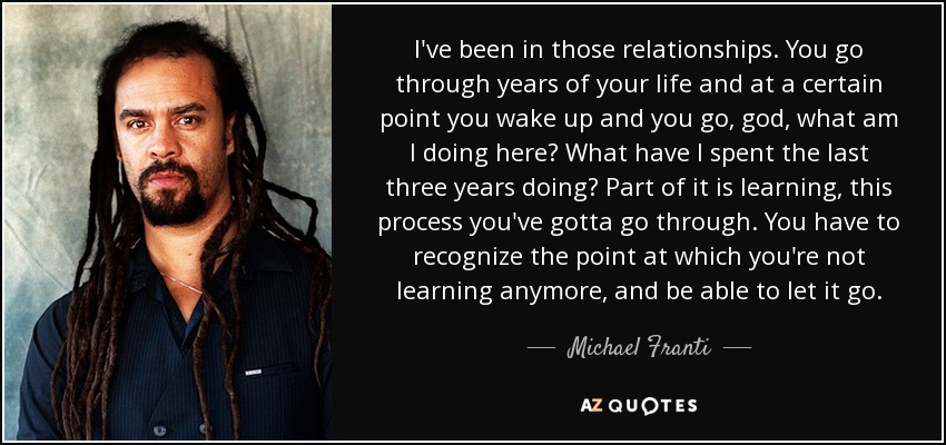 I've been in those relationships. You go through years of your life and at a certain point you wake up and you go, god, what am I doing here? What have I spent the last three years doing? Part of it is learning, this process you've gotta go through. You have to recognize the point at which you're not learning anymore, and be able to let it go. - Michael Franti