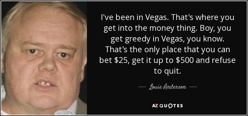 I've been in Vegas. That's where you get into the money thing. Boy, you get greedy in Vegas, you know. That's the only place that you can bet $25, get it up to $500 and refuse to quit. - Louie Anderson
