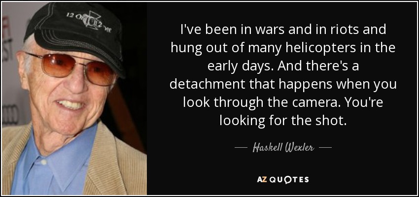 I've been in wars and in riots and hung out of many helicopters in the early days. And there's a detachment that happens when you look through the camera. You're looking for the shot. - Haskell Wexler