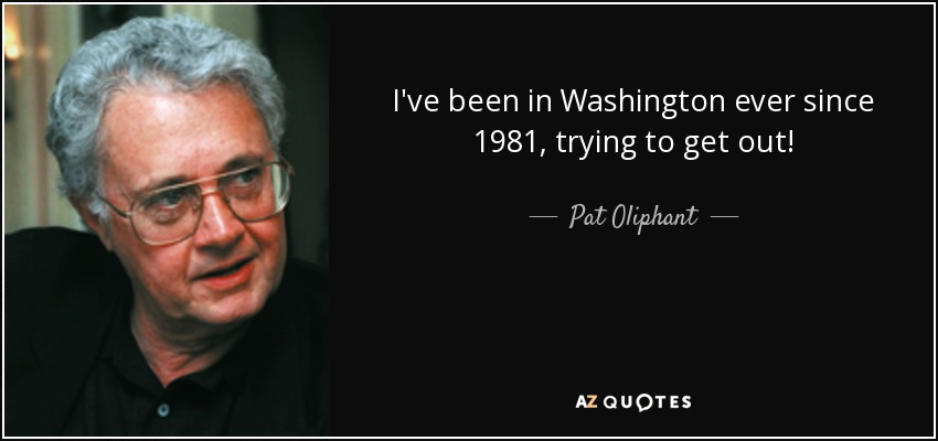 I've been in Washington ever since 1981, trying to get out! - Pat Oliphant