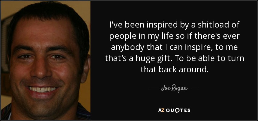 I've been inspired by a shitload of people in my life so if there's ever anybody that I can inspire, to me that's a huge gift. To be able to turn that back around. - Joe Rogan