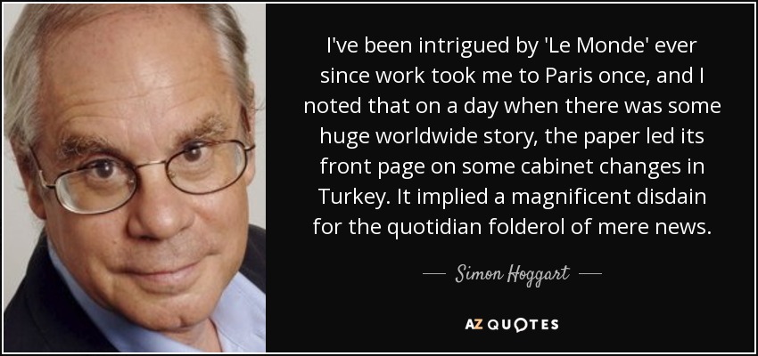 I've been intrigued by 'Le Monde' ever since work took me to Paris once, and I noted that on a day when there was some huge worldwide story, the paper led its front page on some cabinet changes in Turkey. It implied a magnificent disdain for the quotidian folderol of mere news. - Simon Hoggart