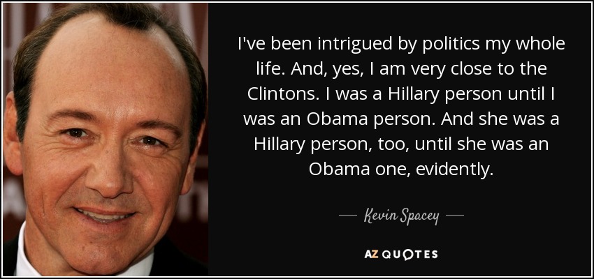 I've been intrigued by politics my whole life. And, yes, I am very close to the Clintons. I was a Hillary person until I was an Obama person. And she was a Hillary person, too, until she was an Obama one, evidently. - Kevin Spacey
