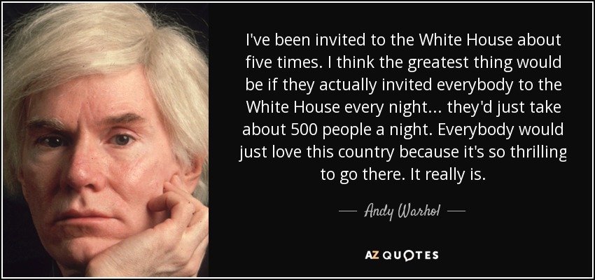 I've been invited to the White House about five times. I think the greatest thing would be if they actually invited everybody to the White House every night... they'd just take about 500 people a night. Everybody would just love this country because it's so thrilling to go there. It really is. - Andy Warhol