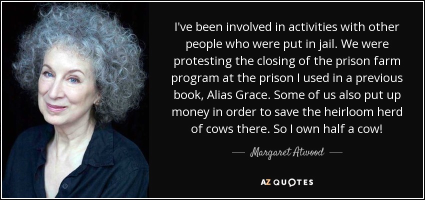 I've been involved in activities with other people who were put in jail. We were protesting the closing of the prison farm program at the prison I used in a previous book, Alias Grace. Some of us also put up money in order to save the heirloom herd of cows there. So I own half a cow! - Margaret Atwood