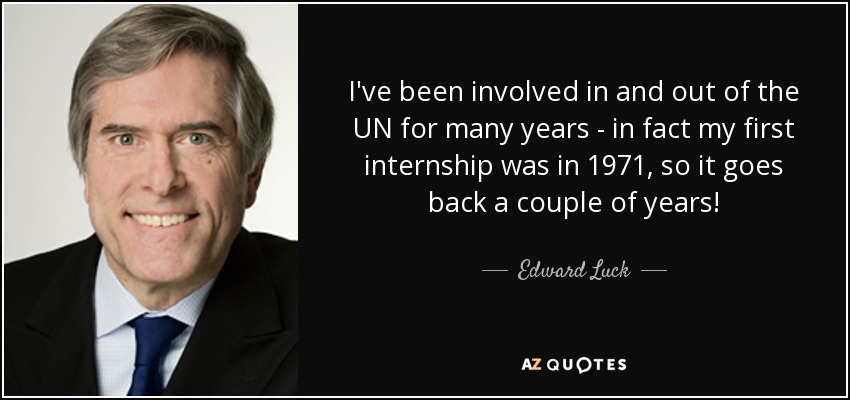 I've been involved in and out of the UN for many years - in fact my first internship was in 1971, so it goes back a couple of years! - Edward Luck