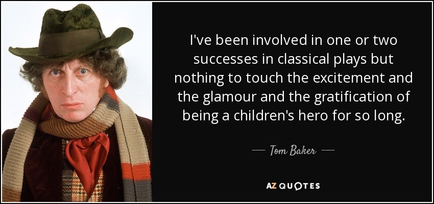 I've been involved in one or two successes in classical plays but nothing to touch the excitement and the glamour and the gratification of being a children's hero for so long. - Tom Baker