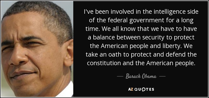 I've been involved in the intelligence side of the federal government for a long time. We all know that we have to have a balance between security to protect the American people and liberty. We take an oath to protect and defend the constitution and the American people. - Barack Obama