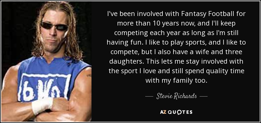 I've been involved with Fantasy Football for more than 10 years now, and I'll keep competing each year as long as I'm still having fun. I like to play sports, and I like to compete, but I also have a wife and three daughters. This lets me stay involved with the sport I love and still spend quality time with my family too. - Stevie Richards