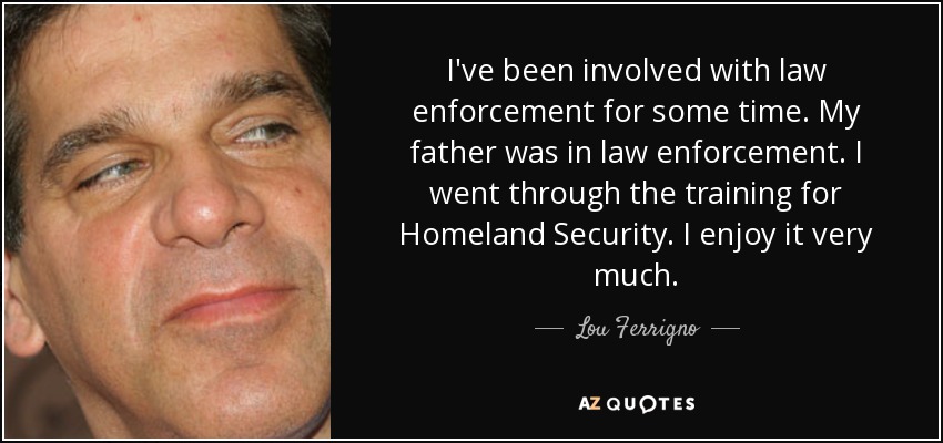 I've been involved with law enforcement for some time. My father was in law enforcement. I went through the training for Homeland Security. I enjoy it very much. - Lou Ferrigno