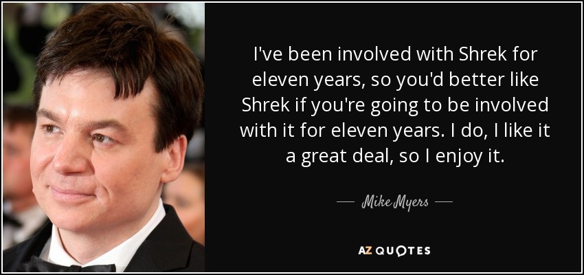 I've been involved with Shrek for eleven years, so you'd better like Shrek if you're going to be involved with it for eleven years. I do, I like it a great deal, so I enjoy it. - Mike Myers