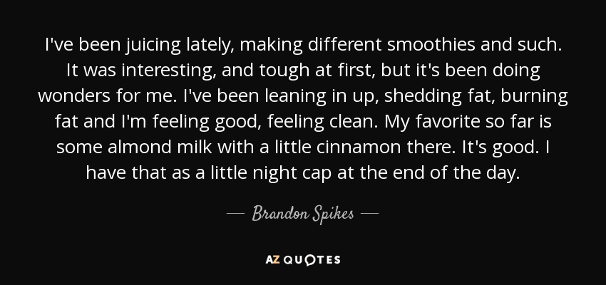 I've been juicing lately, making different smoothies and such. It was interesting, and tough at first, but it's been doing wonders for me. I've been leaning in up, shedding fat, burning fat and I'm feeling good, feeling clean. My favorite so far is some almond milk with a little cinnamon there. It's good. I have that as a little night cap at the end of the day. - Brandon Spikes