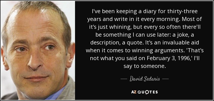 I've been keeping a diary for thirty-three years and write in it every morning. Most of it's just whining, but every so often there'll be something I can use later: a joke, a description, a quote. It's an invaluable aid when it comes to winning arguments. 'That's not what you said on February 3, 1996,' I'll say to someone. - David Sedaris