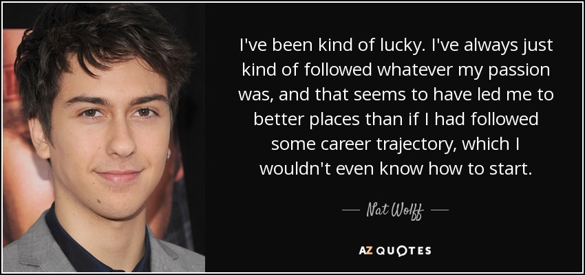 I've been kind of lucky. I've always just kind of followed whatever my passion was, and that seems to have led me to better places than if I had followed some career trajectory, which I wouldn't even know how to start. - Nat Wolff