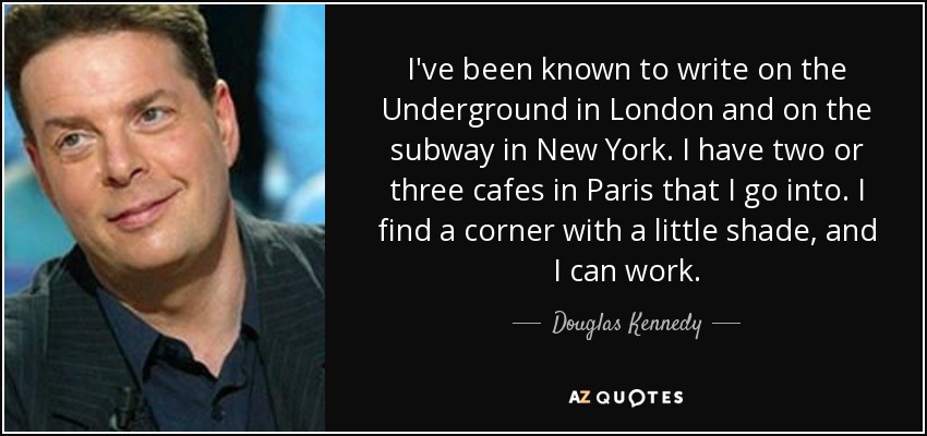 I've been known to write on the Underground in London and on the subway in New York. I have two or three cafes in Paris that I go into. I find a corner with a little shade, and I can work. - Douglas Kennedy