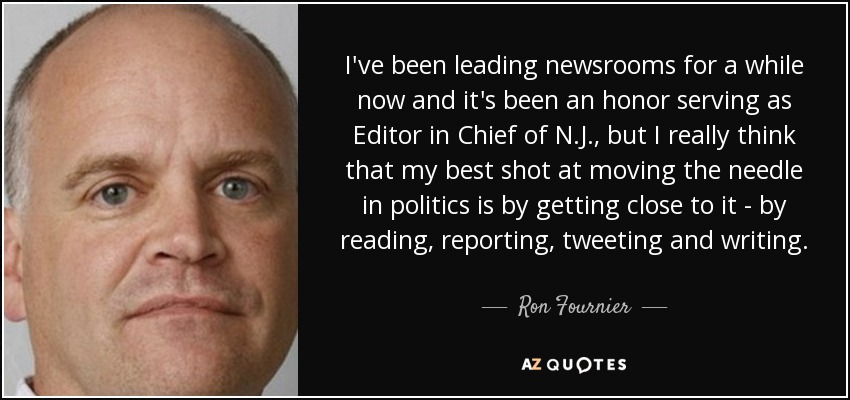 I've been leading newsrooms for a while now and it's been an honor serving as Editor in Chief of N.J., but I really think that my best shot at moving the needle in politics is by getting close to it - by reading, reporting, tweeting and writing. - Ron Fournier