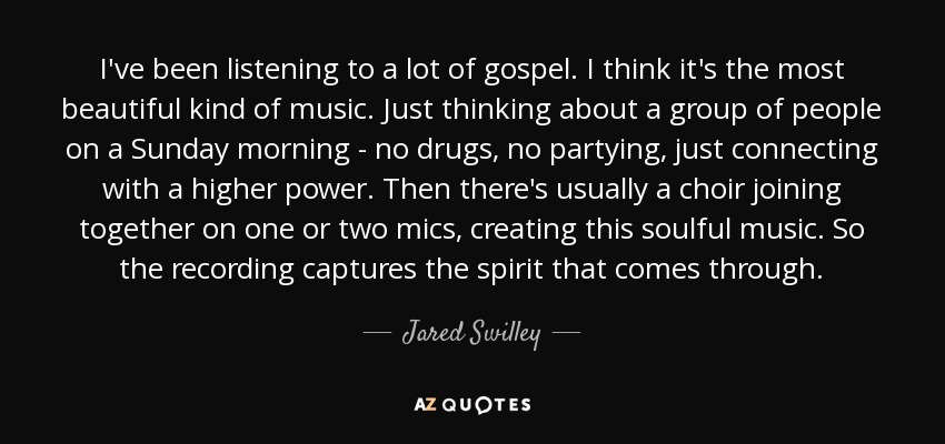 I've been listening to a lot of gospel. I think it's the most beautiful kind of music. Just thinking about a group of people on a Sunday morning - no drugs, no partying, just connecting with a higher power. Then there's usually a choir joining together on one or two mics, creating this soulful music. So the recording captures the spirit that comes through. - Jared Swilley