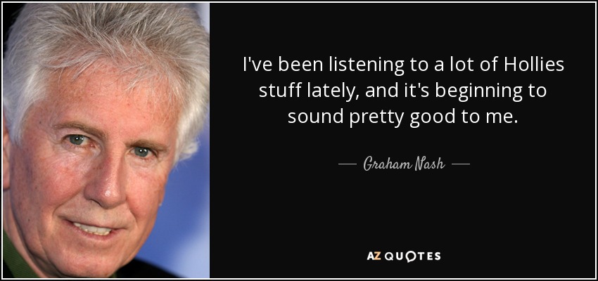 I've been listening to a lot of Hollies stuff lately, and it's beginning to sound pretty good to me. - Graham Nash