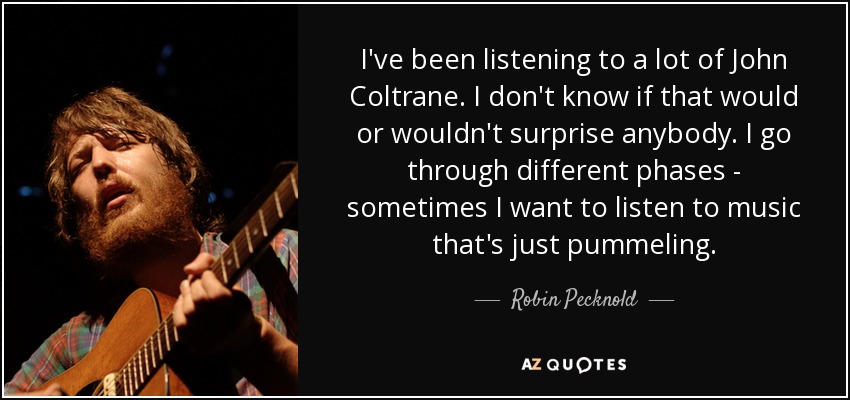 I've been listening to a lot of John Coltrane. I don't know if that would or wouldn't surprise anybody. I go through different phases - sometimes I want to listen to music that's just pummeling. - Robin Pecknold