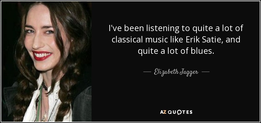 I've been listening to quite a lot of classical music like Erik Satie, and quite a lot of blues. - Elizabeth Jagger
