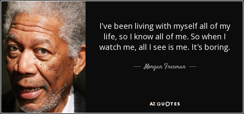 I've been living with myself all of my life, so I know all of me. So when I watch me, all I see is me. It's boring. - Morgan Freeman