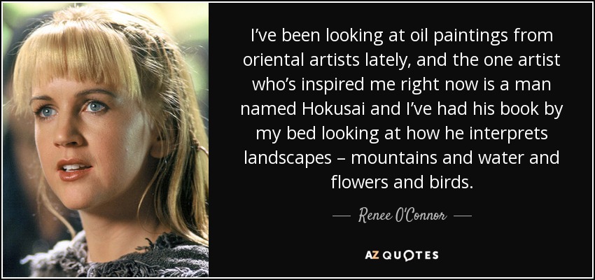 I’ve been looking at oil paintings from oriental artists lately, and the one artist who’s inspired me right now is a man named Hokusai and I’ve had his book by my bed looking at how he interprets landscapes – mountains and water and flowers and birds. - Renee O'Connor