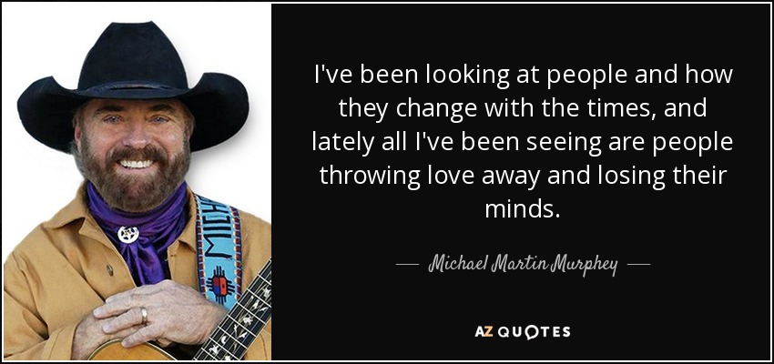 I've been looking at people and how they change with the times, and lately all I've been seeing are people throwing love away and losing their minds. - Michael Martin Murphey
