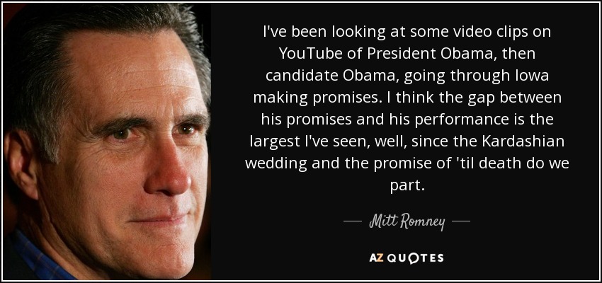 I've been looking at some video clips on YouTube of President Obama, then candidate Obama, going through Iowa making promises. I think the gap between his promises and his performance is the largest I've seen, well, since the Kardashian wedding and the promise of 'til death do we part. - Mitt Romney