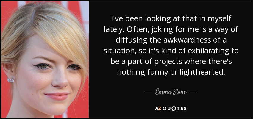 I've been looking at that in myself lately. Often, joking for me is a way of diffusing the awkwardness of a situation, so it's kind of exhilarating to be a part of projects where there's nothing funny or lighthearted. - Emma Stone
