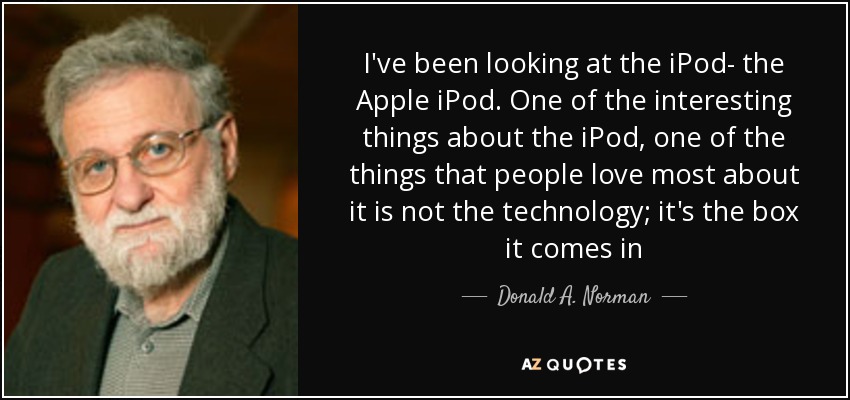 I've been looking at the iPod- the Apple iPod. One of the interesting things about the iPod, one of the things that people love most about it is not the technology; it's the box it comes in - Donald A. Norman