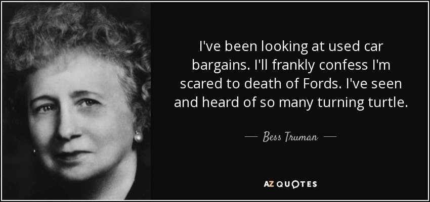 I've been looking at used car bargains. I'll frankly confess I'm scared to death of Fords. I've seen and heard of so many turning turtle. - Bess Truman