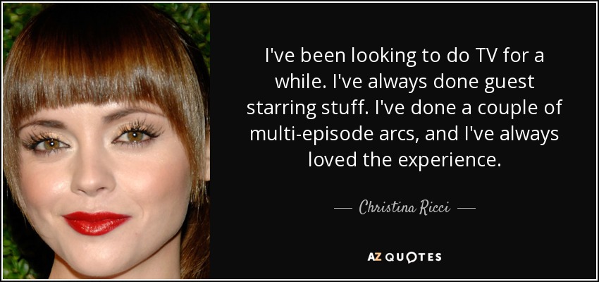 I've been looking to do TV for a while. I've always done guest starring stuff. I've done a couple of multi-episode arcs, and I've always loved the experience. - Christina Ricci