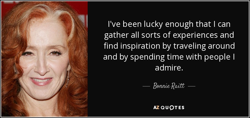I've been lucky enough that I can gather all sorts of experiences and find inspiration by traveling around and by spending time with people I admire. - Bonnie Raitt