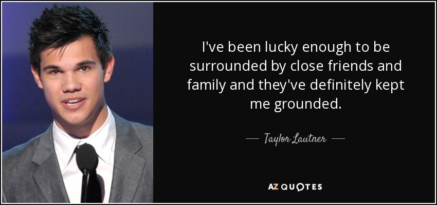 I've been lucky enough to be surrounded by close friends and family and they've definitely kept me grounded. - Taylor Lautner