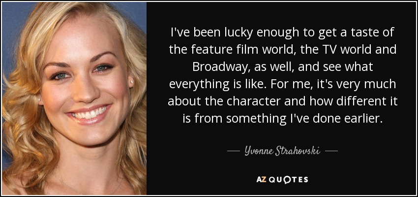 I've been lucky enough to get a taste of the feature film world, the TV world and Broadway, as well, and see what everything is like. For me, it's very much about the character and how different it is from something I've done earlier. - Yvonne Strahovski