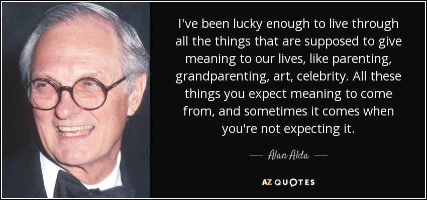 I've been lucky enough to live through all the things that are supposed to give meaning to our lives, like parenting, grandparenting, art, celebrity. All these things you expect meaning to come from, and sometimes it comes when you're not expecting it. - Alan Alda