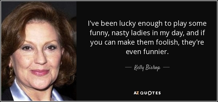 I've been lucky enough to play some funny, nasty ladies in my day, and if you can make them foolish, they're even funnier. - Kelly Bishop