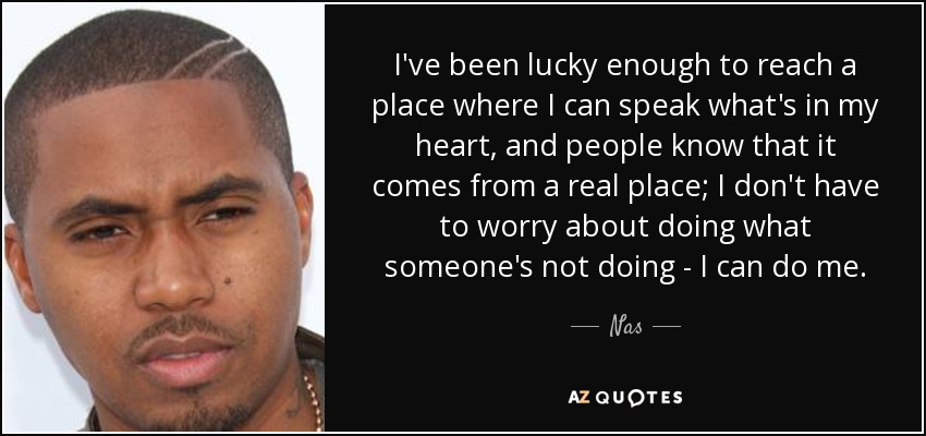 I've been lucky enough to reach a place where I can speak what's in my heart, and people know that it comes from a real place; I don't have to worry about doing what someone's not doing - I can do me. - Nas