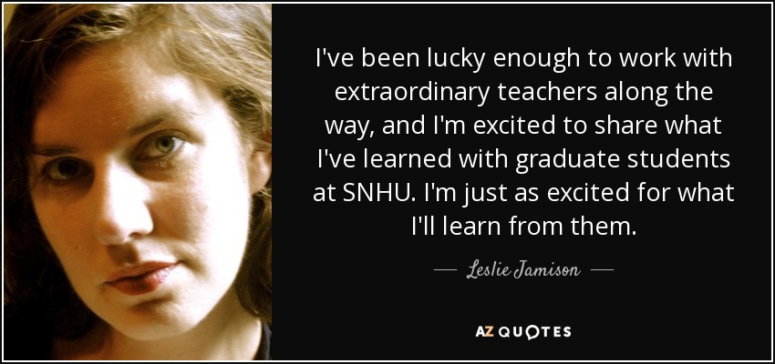 I've been lucky enough to work with extraordinary teachers along the way, and I'm excited to share what I've learned with graduate students at SNHU. I'm just as excited for what I'll learn from them. - Leslie Jamison