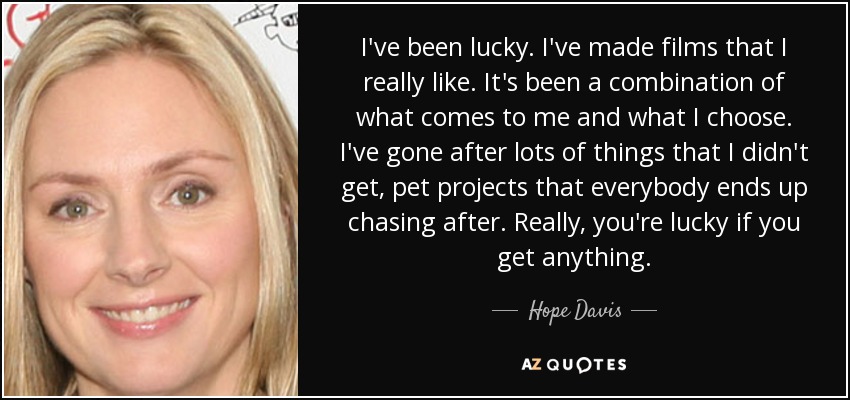 I've been lucky. I've made films that I really like. It's been a combination of what comes to me and what I choose. I've gone after lots of things that I didn't get, pet projects that everybody ends up chasing after. Really, you're lucky if you get anything. - Hope Davis