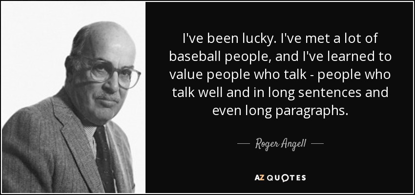 I've been lucky. I've met a lot of baseball people, and I've learned to value people who talk - people who talk well and in long sentences and even long paragraphs. - Roger Angell