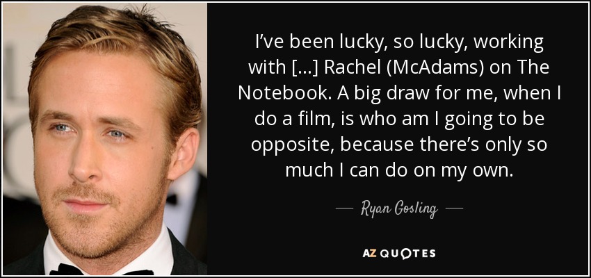 I’ve been lucky, so lucky, working with [...] Rachel (McAdams) on The Notebook. A big draw for me, when I do a film, is who am I going to be opposite, because there’s only so much I can do on my own. - Ryan Gosling