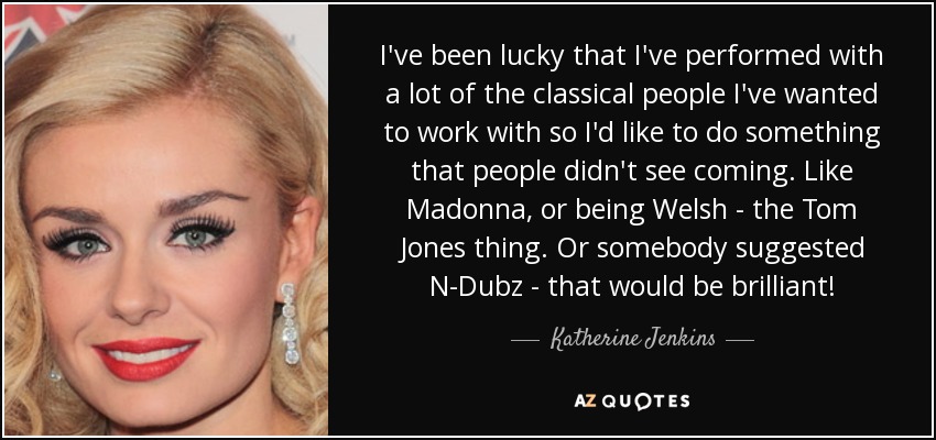 I've been lucky that I've performed with a lot of the classical people I've wanted to work with so I'd like to do something that people didn't see coming. Like Madonna, or being Welsh - the Tom Jones thing. Or somebody suggested N-Dubz - that would be brilliant! - Katherine Jenkins
