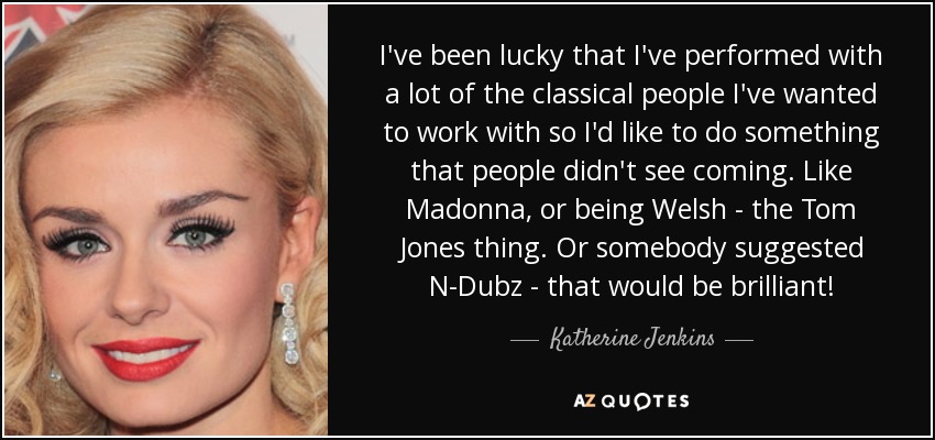 I've been lucky that I've performed with a lot of the classical people I've wanted to work with so I'd like to do something that people didn't see coming. Like Madonna, or being Welsh - the Tom Jones thing. Or somebody suggested N-Dubz - that would be brilliant! - Katherine Jenkins