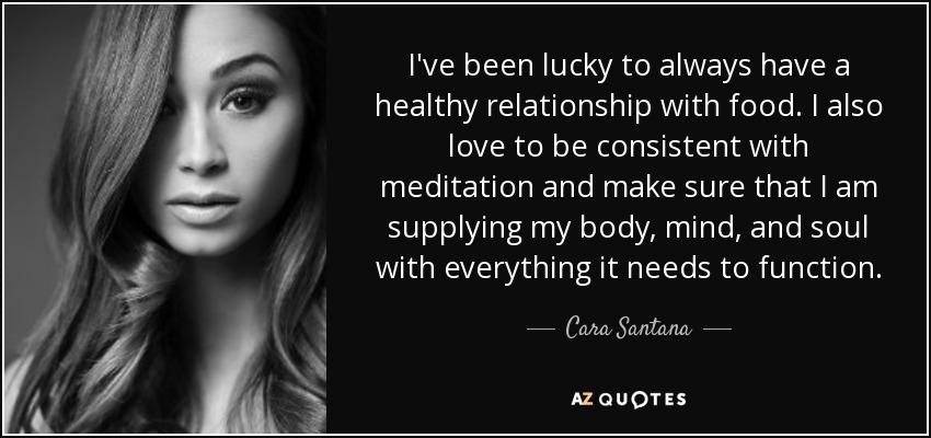 I've been lucky to always have a healthy relationship with food. I also love to be consistent with meditation and make sure that I am supplying my body, mind, and soul with everything it needs to function. - Cara Santana