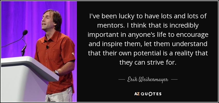 I've been lucky to have lots and lots of mentors. I think that is incredibly important in anyone's life to encourage and inspire them, let them understand that their own potential is a reality that they can strive for. - Erik Weihenmayer