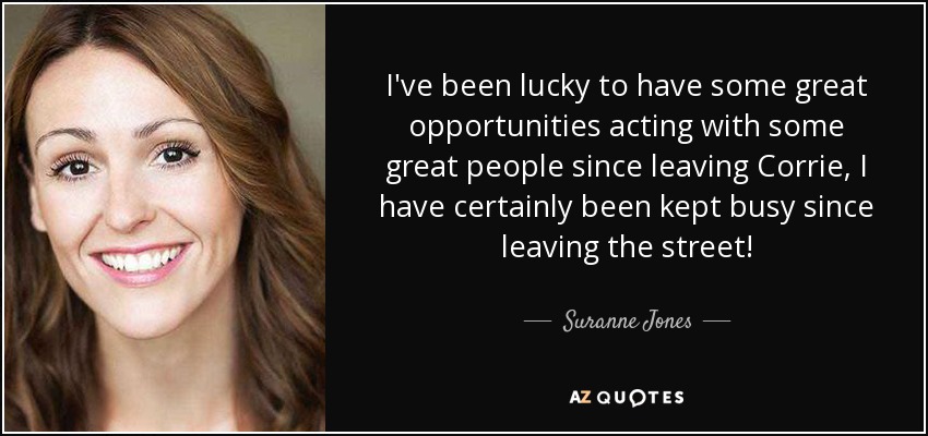 I've been lucky to have some great opportunities acting with some great people since leaving Corrie, I have certainly been kept busy since leaving the street! - Suranne Jones
