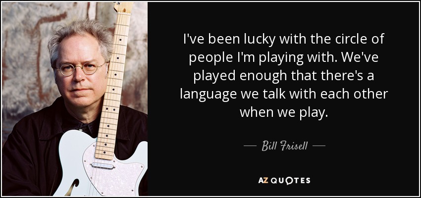 I've been lucky with the circle of people I'm playing with. We've played enough that there's a language we talk with each other when we play. - Bill Frisell