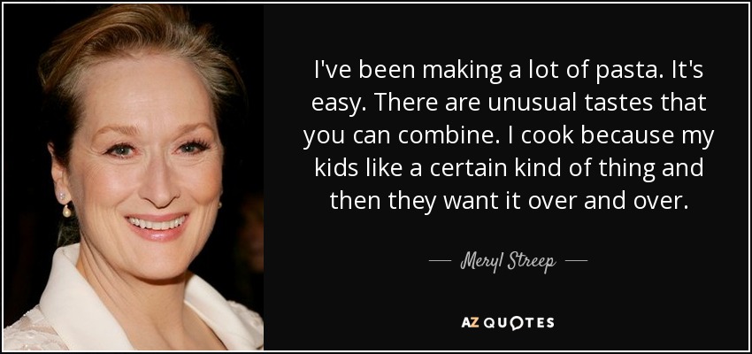 I've been making a lot of pasta. It's easy. There are unusual tastes that you can combine. I cook because my kids like a certain kind of thing and then they want it over and over. - Meryl Streep