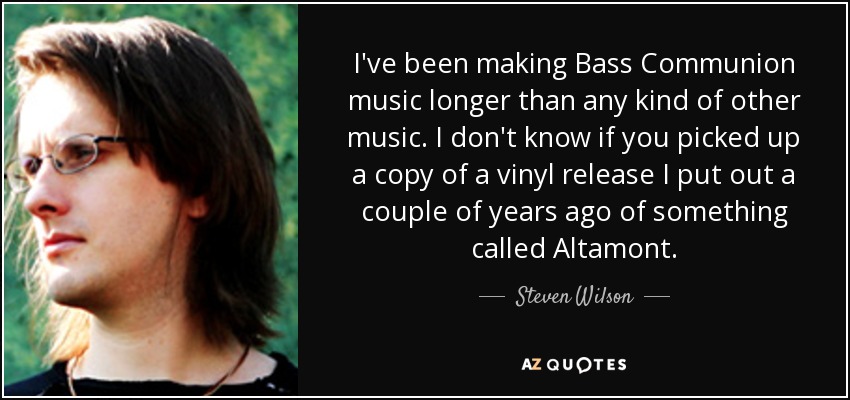 I've been making Bass Communion music longer than any kind of other music. I don't know if you picked up a copy of a vinyl release I put out a couple of years ago of something called Altamont. - Steven Wilson